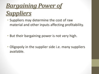 Bargaining Power of
Suppliers
• Suppliers may determine the cost of raw
material and other inputs affecting profitability.
• But their bargaining power is not very high.
• Oligopoly in the supplier side i.e. many suppliers
available.
 