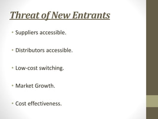 Threat of New Entrants
• Suppliers accessible.
• Distributors accessible.
• Low-cost switching.
• Market Growth.
• Cost effectiveness.
 