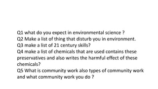 Q1 what do you expect in environmental science ?
Q2 Make a list of thing that disturb you in environment.
Q3 make a list of 21 century skills?
Q4 make a list of chemicals that are used contains these
preservatives and also writes the harmful effect of these
chemicals?
Q5 What is community work also types of community work
and what community work you do ?
 