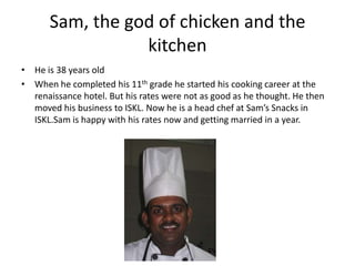 Sam, the god of chicken and the kitchen He is 38 years oldWhen he completed his 11th grade he started his cooking career at the renaissance hotel. But his rates were not as good as he thought. He then moved his business to ISKL. Now he is a head chef at Sam’s Snacks in ISKL.Sam is happy with his rates now and getting married in a year.     