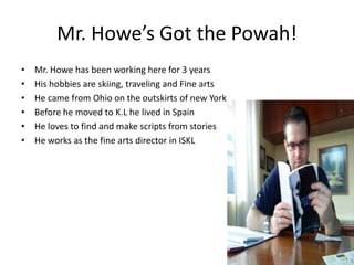 Mr. Howe’s Got the Powah!Mr. Howe has been working here for 3 yearsHis hobbies are skiing, traveling and Fine artsHe came from Ohio on the outskirts of new YorkBefore he moved to K.L he lived in Spain He loves to find and make scripts from storiesHe works as the fine arts director in ISKL
