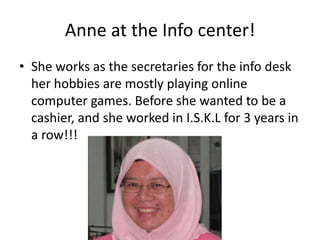 Anne at the Info center!She works as the secretaries for the info desk her hobbies are mostly playing online computer games. Before she wanted to be a cashier, and she worked in I.S.K.L for 3 years in a row!!!