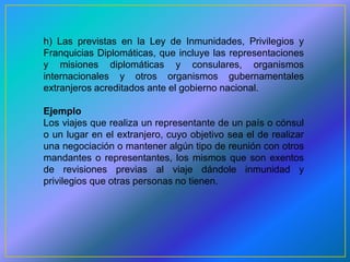 h) Las previstas en la Ley de Inmunidades, Privilegios y
Franquicias Diplomáticas, que incluye las representaciones
y misiones diplomáticas y consulares, organismos
internacionales y otros organismos gubernamentales
extranjeros acreditados ante el gobierno nacional.

Ejemplo
Los viajes que realiza un representante de un país o cónsul
o un lugar en el extranjero, cuyo objetivo sea el de realizar
una negociación o mantener algún tipo de reunión con otros
mandantes o representantes, los mismos que son exentos
de revisiones previas al viaje dándole inmunidad y
privilegios que otras personas no tienen.
 