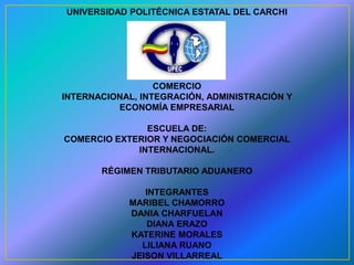 UNIVERSIDAD POLITÉCNICA ESTATAL DEL CARCHI



               FACULTAD DE:


                  COMERCIO
INTERNACIONAL, INTEGRACIÓN, ADMINISTRACIÓN Y
          ECONOMÍA EMPRESARIAL

               ESCUELA DE:
COMERCIO EXTERIOR Y NEGOCIACIÓN COMERCIAL
             INTERNACIONAL.

       RÉGIMEN TRIBUTARIO ADUANERO

               INTEGRANTES
            MARIBEL CHAMORRO
            DANIA CHARFUELAN
               DIANA ERAZO
            KATERINE MORALES
              LILIANA RUANO
            JEISON VILLARREAL
 