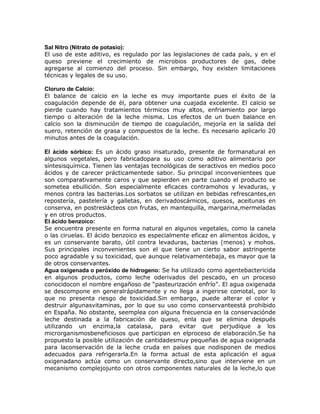 Sal Nitro (Nitrato de potasio):
El uso de este aditivo, es regulado por las legislaciones de cada país, y en el
queso previene el crecimiento de microbios productores de gas, debe
agregarse al comienzo del proceso. Sin embargo, hoy existen limitaciones
técnicas y legales de su uso.

Cloruro de Calcio:
El balance de calcio en la leche es muy importante pues el éxito de la
coagulación depende de él, para obtener una cuajada excelente. El calcio se
pierde cuando hay tratamientos térmicos muy altos, enfriamiento por largo
tiempo o alteración de la leche misma. Los efectos de un buen balance en
calcio son la disminución de tiempo de coagulación, mejoría en la salida del
suero, retención de grasa y compuestos de la leche. Es necesario aplicarlo 20
minutos antes de la coagulación.

El ácido sórbico: Es un ácido graso insaturado, presente de formanatural en
algunos vegetales, pero fabricadopara su uso como aditivo alimentario por
síntesisquímica. Tienen las ventajas tecnológicas de seractivos en medios poco
ácidos y de carecer prácticamentede sabor. Su principal inconvenientees que
son comparativamente caros y que sepierden en parte cuando el producto se
sometea ebullición. Son especialmente eficaces contramohos y levaduras, y
menos contra las bacterias.Los sorbatos se utilizan en bebidas refrescantes,en
repostería, pastelería y galletas, en derivadoscárnicos, quesos, aceitunas en
conserva, en postreslácteos con frutas, en mantequilla, margarina,mermeladas
y en otros productos.
El ácido benzoico:
Se encuentra presente en forma natural en algunos vegetales, como la canela
o las ciruelas. El ácido benzoico es especialmente eficaz en alimentos ácidos, y
es un conservante barato, útil contra levaduras, bacterias (menos) y mohos.
Sus principales inconvenientes son el que tiene un cierto sabor astringente
poco agradable y su toxicidad, que aunque relativamentebaja, es mayor que la
de otros conservantes.
Agua oxigenada o peróxido de hidrogeno: Se ha utilizado como agentebactericida
en algunos productos, como leche oderivados del pescado, en un proceso
conocidocon el nombre engañoso de “pasteurización enfrío”. El agua oxigenada
se descompone en generalrápidamente y no llega a ingerirse comotal, por lo
que no presenta riesgo de toxicidad.Sin embargo, puede alterar el color y
destruir algunasvitaminas, por lo que su uso como conservanteestá prohibido
en España. No obstante, seemplea con alguna frecuencia en la conservaciónde
leche destinada a la fabricación de queso, enla que se elimina después
utilizando un enzima,la catalasa, para evitar que perjudique a los
microrganismosbeneficiosos que participan en elproceso de elaboración.Se ha
propuesto la posible utilización de cantidadesmuy pequeñas de agua oxigenada
para laconservación de la leche cruda en países que nodisponen de medios
adecuados para refrigerarla.En la forma actual de esta aplicación el agua
oxigenadano actúa como un conservante directo,sino que interviene en un
mecanismo complejojunto con otros componentes naturales de la leche,lo que
 