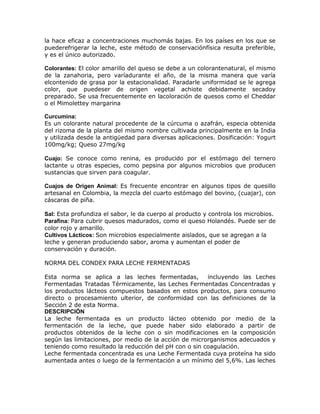 la hace eficaz a concentraciones muchomás bajas. En los países en los que se
puederefrigerar la leche, este método de conservaciónfísica resulta preferible,
y es el único autorizado.

Colorantes: El color amarillo del queso se debe a un colorantenatural, el mismo
de la zanahoria, pero varíadurante el año, de la misma manera que varía
elcontenido de grasa por la estacionalidad. Paradarle uniformidad se le agrega
color, que puedeser de origen vegetal achiote debidamente secadoy
preparado. Se usa frecuentemente en lacoloración de quesos como el Cheddar
o el Mimolettey margarina

Curcumina:
Es un colorante natural procedente de la cúrcuma o azafrán, especia obtenida
del rizoma de la planta del mismo nombre cultivada principalmente en la India
y utilizada desde la antigüedad para diversas aplicaciones. Dosificación: Yogurt
100mg/kg; Queso 27mg/kg

Cuajo: Se conoce como renina, es producido por el estómago del ternero
lactante u otras especies, como pepsina por algunos microbios que producen
sustancias que sirven para coagular.

Cuajos de Origen Animal: Es frecuente encontrar en algunos tipos de quesillo
artesanal en Colombia, la mezcla del cuarto estómago del bovino, (cuajar), con
cáscaras de piña.

Sal: Esta profundiza el sabor, le da cuerpo al producto y controla los microbios.
Parafina: Para cubrir quesos madurados, como el queso Holandés. Puede ser de
color rojo y amarillo.
Cultivos Lácticos: Son microbios especialmente aislados, que se agregan a la
leche y generan produciendo sabor, aroma y aumentan el poder de
conservación y duración.

NORMA DEL CONDEX PARA LECHE FERMENTADAS

Esta norma se aplica a las leches fermentadas,         incluyendo las Leches
Fermentadas Tratadas Térmicamente, las Leches Fermentadas Concentradas y
los productos lácteos compuestos basados en estos productos, para consumo
directo o procesamiento ulterior, de conformidad con las definiciones de la
Sección 2 de esta Norma.
DESCRIPCIÓN
La leche fermentada es un producto lácteo obtenido por medio de la
fermentación de la leche, que puede haber sido elaborado a partir de
productos obtenidos de la leche con o sin modificaciones en la composición
según las limitaciones, por medio de la acción de microrganismos adecuados y
teniendo como resultado la reducción del pH con o sin coagulación.
Leche fermentada concentrada es una Leche Fermentada cuya proteína ha sido
aumentada antes o luego de la fermentación a un mínimo del 5,6%. Las leches
 