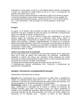 extendido en otros países. El Kefir es una bebida láctea cremosa, burbujeante
y ácida. Su contenido en ácido láctico es de 0.7 a 1% y su proporción de
alcohol varía entre 0.05 y el 1%.
El Kumis o Kumys tradicionalmente se fabricaba a partir de la leche de yegua,
su flora fermentadora, de la misma manera que el kefir es muy variable. Es
una bebida espumosa efervescente. Contiene entre 0.7 a 1% de ácido láctico;
0.7 – 2.5% de alcohol; 1.8% de grasa y un 2% de proteína y es de color
verdoso.


El yogurt

El yogurt, es la bebida más conocida de todas las leches fermentadas y se
presentan una gran variedad de tipos de yogurt con diferentes composiciones
según su contenido en grasa y extracto seco.
Puede ser natural, si no se le adiciona ningún otro ingrediente o con otros
sabores según las sustancias que se le adicionan como frutas, azúcar o
agentes gelificantes. Actualmente se elaboran otros productos derivados del
yogurt como helados y bebidas. SegúnKosikowski, el yogurt es un producto
lácteo fermentado obtenido a partir del crecimiento de las bacterias del género
Lactobacillus Bulgáricus y Streptococcus termófilos, cultivadas sobre la leche a
temperatura media (tibia), caracterizándose por una textura suave y por un
característico sabor a “nogal”

Cultivos en la elaboración de mantequilla
Para la elaboración de la mantequilla de nata ácida además de la maduración
física de la nata se realiza una maduración con bacterias acidolácticas,
mediante la adición del cultivo que contienen dichas bacterias las cuales
fermentan la lactosa produciéndose el ácido láctico y otros componentes que le
proporcionan el aroma y el sabor característico.
Las cepas de fermentos lácticos para la siembra de las cremas son:
• Estreptococcus lácticos acidificantes (Str. Cremoris) y productores de
diacetilo (Str. Diacetylactis


INSUMOS Y ADITIVOS EN LA ELABORACIÓN DE HELADOS

Ingredientes importantes de la mezcla

Azúcares: Es el componente que le proporciona un sabor dulce y agradable al
helado. Su cantidad óptima está entre el 14 – 16%, pero si se excede este
contenido, se produce un enmascaramiento del sabor natural del producto, una
textura pegajosa y un descenso marcado en la congelación.
Estabilizantes: Debido a sus propiedades hidrófilas, “ligan” las moléculas del
agua, modificando la viscosidad de la mezcla y evitando la formación de
cristales grandes, para darle una textura suave, con mayor resistencia al
fundido y una consistencia apropiada. Además facilitan la operación del batido
formando burbujas de aire más pequeñas y por ende una mayor rigidez a la
estructura en la interfase aire – mezcla. La dosis de este depende
 