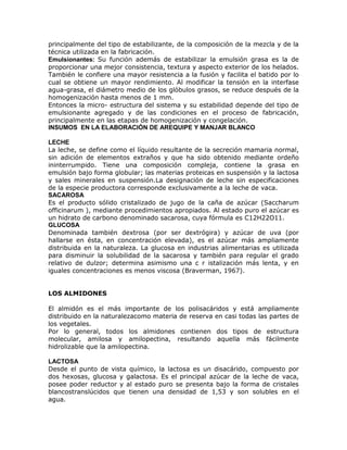 principalmente del tipo de estabilizante, de la composición de la mezcla y de la
técnica utilizada en la fabricación.
Emulsionantes: Su función además de estabilizar la emulsión grasa es la de
proporcionar una mejor consistencia, textura y aspecto exterior de los helados.
También le confiere una mayor resistencia a la fusión y facilita el batido por lo
cual se obtiene un mayor rendimiento. Al modificar la tensión en la interfase
agua-grasa, el diámetro medio de los glóbulos grasos, se reduce después de la
homogenización hasta menos de 1 mm.
Entonces la micro- estructura del sistema y su estabilidad depende del tipo de
emulsionante agregado y de las condiciones en el proceso de fabricación,
principalmente en las etapas de homogenización y congelación.
INSUMOS EN LA ELABORACIÓN DE AREQUIPE Y MANJAR BLANCO

LECHE
La leche, se define como el líquido resultante de la secreción mamaria normal,
sin adición de elementos extraños y que ha sido obtenido mediante ordeño
ininterrumpido. Tiene una composición compleja, contiene la grasa en
emulsión bajo forma globular; las materias proteicas en suspensión y la lactosa
y sales minerales en suspensión.La designación de leche sin especificaciones
de la especie productora corresponde exclusivamente a la leche de vaca.
SACAROSA
Es el producto sólido cristalizado de jugo de la caña de azúcar (Saccharum
officinarum ), mediante procedimientos apropiados. Al estado puro el azúcar es
un hidrato de carbono denominado sacarosa, cuya fórmula es C12H22O11.
GLUCOSA
Denominada también dextrosa (por ser dextrógira) y azúcar de uva (por
hallarse en ésta, en concentración elevada), es el azúcar más ampliamente
distribuida en la naturaleza. La glucosa en industrias alimentarias es utilizada
para disminuir la solubilidad de la sacarosa y también para regular el grado
relativo de dulzor; determina asimismo una c r istalización más lenta, y en
iguales concentraciones es menos viscosa (Braverman, 1967).


LOS ALMIDONES

El almidón es el más importante de los polisacáridos y está ampliamente
distribuido en la naturalezacomo materia de reserva en casi todas las partes de
los vegetales.
Por lo general, todos los almidones contienen dos tipos de estructura
molecular, amilosa y amilopectina, resultando aquella más fácilmente
hidrolizable que la amilopectina.

LACTOSA
Desde el punto de vista químico, la lactosa es un disacárido, compuesto por
dos hexosas, glucosa y galactosa. Es el principal azúcar de la leche de vaca,
posee poder reductor y al estado puro se presenta bajo la forma de cristales
blancostranslúcidos que tienen una densidad de 1,53 y son solubles en el
agua.
 