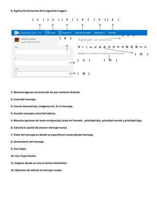 4.-Explica los elementos de la siguiente imagen: 
( 1 ) ( 2 ) ( 3 ) ( 4 ) ( 5 ) ( 6 ) 
( 8 ) 
( 7 ) 
( 12 ) 
( 9 ) ( 11 ) 
( 10 ) 
1.-Muestra algunas secciones de las que contiene Outlook. 
2.-envio del mensaje. 
3.-inserta documentos, imágenes etc. En el mensaje. 
4.-Guarda mensajes como borradores. 
5.-Muestra opciones de texto enriquecido, texto sin formato, prioridad alta, prioridad normal y prioridad baja. 
6.-Cancela la opción de crearon mensaje nuevo. 
7.-Parte del mensaje en donde se especifica el contenido del mensaje. 
8.-Destinatario del mensaje. 
9.-Con Copia. 
10.-Con Copia Oculta. 
11.-Espacio donde se crea el correo electrónico. 
12.-Opciones de edición al mensaje creado. 
 
