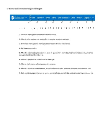 5.- Explica los elementos de la siguiente imagen: 
( 1 ) ( 2 ) ( 3 ) ( 4 ) ( 5 ) ( 6 ) ( 7 ) ( 8 ) ( 9 ) 
1.-Crear un mensaje de correero electrónico nuevo. 
2.-Muestras las opciones de responder, responder a todos y reenviar. 
3.-Elimina el mensaje o los mensajes de correo electrónico electrónico. 
4.-Archiva los mensajes. 
5.-Muestra acciones de protección en caso de que se haya recibido un correero no deseado, un correo 
de suplantación de identidad etc. 
6.-muestra opciones de eliminación de mensajes. 
7.-Mueve el elemento seleccionado a otra carpeta. 
8.-Muestra actualizaciones de envió, actualizaciones sociales, boletines, compras, documentos…etc. 
9.-Es la opción que permite que un correo como no leído, como leído, quitara marca, imprimir…….. etc. 
