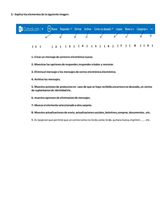 5.- Explica loselementosde la siguiente imagen:
( 1 ) ( 2 ) ( 3 ) ( 4 ) ( 5 ) ( 6 ) ( 7 ) ( 8 ) ( 9 )
1.-Crear un mensaje de correero electróniconuevo.
2.-Muestras las opcionesde responder,responderatodos y reenviar.
3.-Eliminael mensaje o los mensajesde correo electrónicoelectrónico.
4.-Archiva los mensajes.
5.-Muestra accionesde proteccionen caso de que se haya recibidouncorreeono deseado,un correo
de suplantacionde identidadetc.
6.-muestra opcionesde eliminacionde mensajes.
7.-Mueve el elementoseleccionadoaotra carpeta.
8.-Muestra actualizacionesde envio,actualizacionessociales,boletines,compras,documentos…etc.
9.-Es laopcionque permite que uncorreocomono leido,como leido,quitaramarca,imprimir……..etc.
 