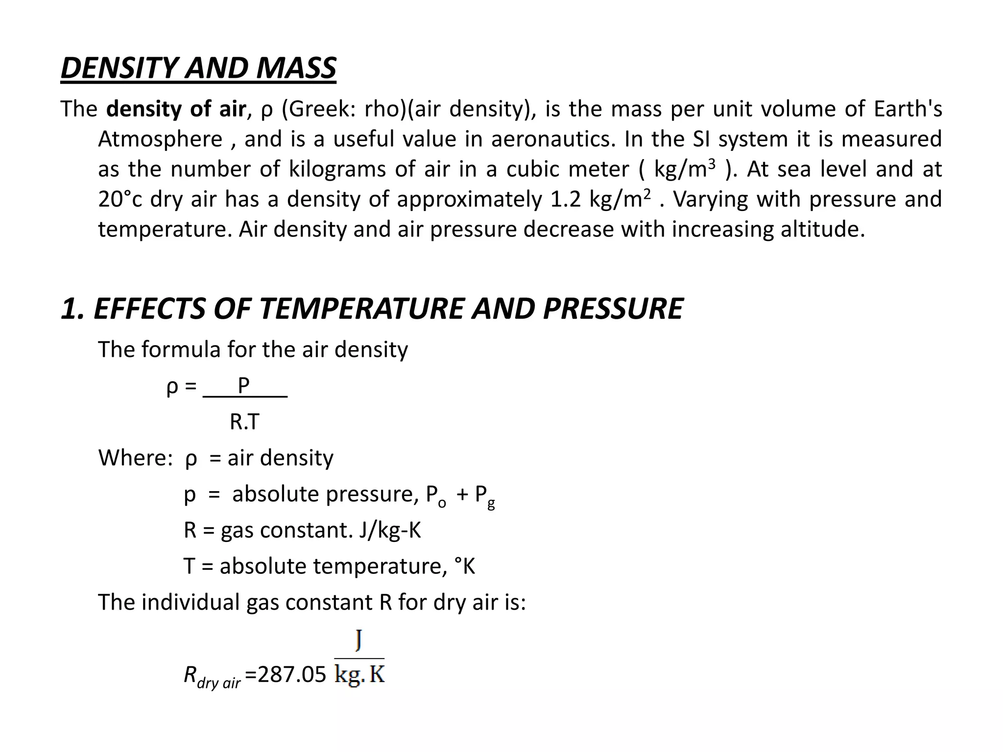 DENSITY AND MASS
The density of air, ρ (Greek: rho)(air density), is the mass per unit volume of Earth's
   Atmosphere , and is a useful value in aeronautics. In the SI system it is measured
   as the number of kilograms of air in a cubic meter ( kg/m3 ). At sea level and at
   20°c dry air has a density of approximately 1.2 kg/m2 . Varying with pressure and
   temperature. Air density and air pressure decrease with increasing altitude.


1. EFFECTS OF TEMPERATURE AND PRESSURE
   The formula for the air density
         ρ=      P___
                R.T
   Where: ρ = air density
           p = absolute pressure, Po + Pg
           R = gas constant. J/kg-K
           T = absolute temperature, °K
   The individual gas constant R for dry air is:

            Rdry air =287.05
 