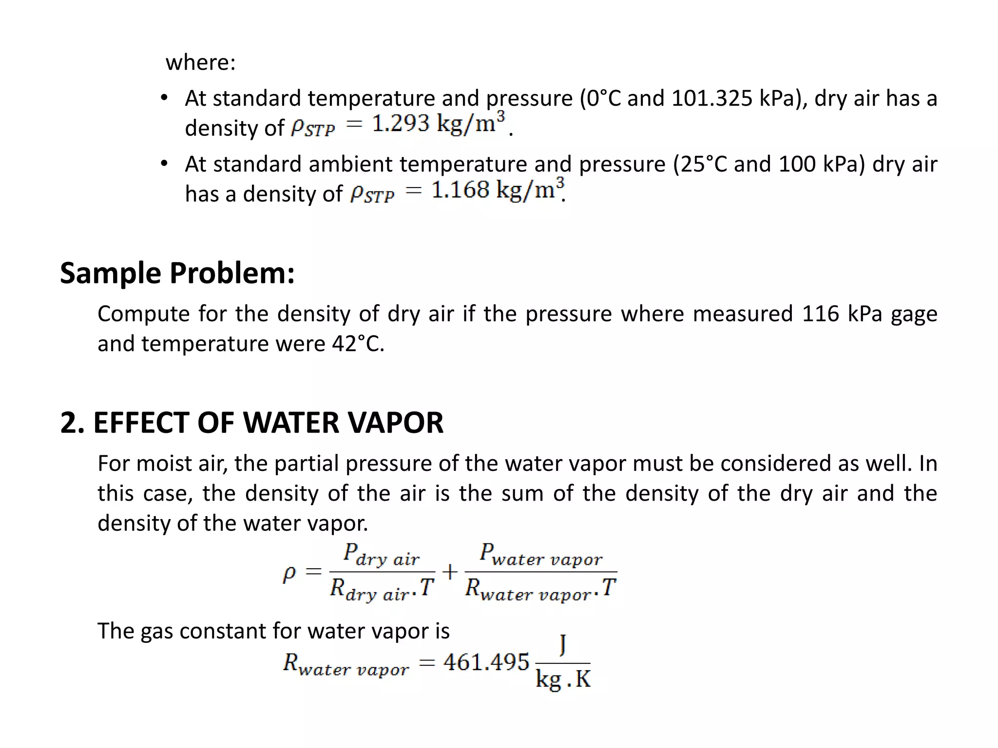 where:
        • At standard temperature and pressure (0°C and 101.325 kPa), dry air has a
          density of                    .
        • At standard ambient temperature and pressure (25°C and 100 kPa) dry air
          has a density of                   .


Sample Problem:
  Compute for the density of dry air if the pressure where measured 116 kPa gage
  and temperature were 42°C.


2. EFFECT OF WATER VAPOR
  For moist air, the partial pressure of the water vapor must be considered as well. In
  this case, the density of the air is the sum of the density of the dry air and the
  density of the water vapor.



  The gas constant for water vapor is
 