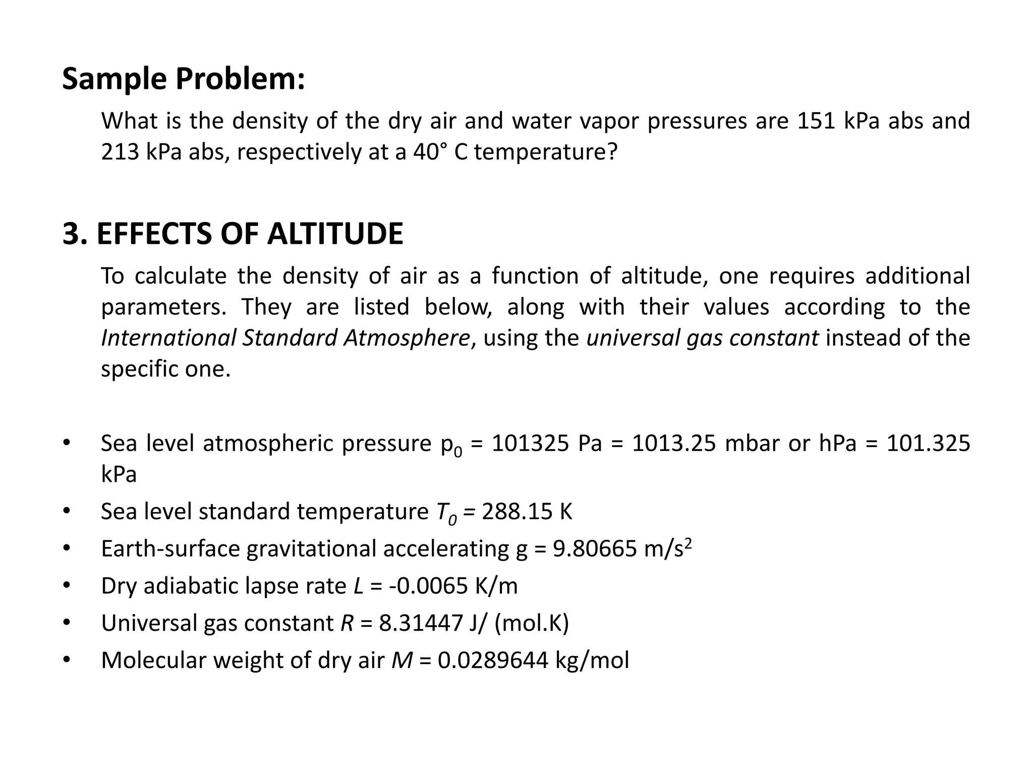 Sample Problem:
    What is the density of the dry air and water vapor pressures are 151 kPa abs and
    213 kPa abs, respectively at a 40° C temperature?


3. EFFECTS OF ALTITUDE
    To calculate the density of air as a function of altitude, one requires additional
    parameters. They are listed below, along with their values according to the
    International Standard Atmosphere, using the universal gas constant instead of the
    specific one.

•   Sea level atmospheric pressure p0 = 101325 Pa = 1013.25 mbar or hPa = 101.325
    kPa
•   Sea level standard temperature T0 = 288.15 K
•   Earth-surface gravitational accelerating g = 9.80665 m/s2
•   Dry adiabatic lapse rate L = -0.0065 K/m
•   Universal gas constant R = 8.31447 J/ (mol.K)
•   Molecular weight of dry air M = 0.0289644 kg/mol
 