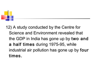 12) A study conducted by the Centre for
Science and Environment revealed that
the GDP in India has gone up by two and
a half times during 1975-95, while
industrial air pollution has gone up by four
times.
 
