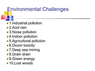 Environmental Challenges
1.Industrial pollution
2.Acid rain
3.Noise pollution
4.Indoor pollution
5.Agricultural pollution
6.Dioxin toxicity
7.Deep sea mining
8.Grain drain
9.Green energy
10.Lost woods
 
