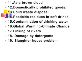 11.Asia brown cloud
12.Domestically prohibited goods.
13.Solid waste disposal
14.Pesticide residues in soft drinks
15.Contamination of drinking water
16.Global Warming-Climate Change
17.Linking of rivers
18. Damage by detergents
19. Slaughter house problem
 