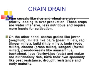 GRAIN DRAIN
Fine cereals like rice and wheat are given
priority leading to over production. These crops
are water intensive, less nutritious and require
more inputs for cultivation.
On the other hand, coarse grains like jowar
(sorghum), millets like bajra (pearl millet), ragi
(finger millet), kutki (little millet), kodo (kodo
millet), cheena (proso millet), kangani (foxtail
millet), pseudocereals like amaranthus,
buckwheat, jave (barley),jau (oats) and maize
are nutritionally rich, have their own speciality
like pest resistance, drought resistance and
early maturity.
 