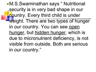 M.S.Swaminathan says “ Nutritional
security is in very bad shape in our
country. Every third child is under
weight. There are two types of hunger
in our country. You can see open
hunger, but hidden hunger, which is
due to micronutrient deficiency, is not
visible from outside. Both are serious
in our country.”
 