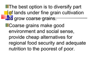 The best option is to diversify part
of lands under fine grain cultivation
to grow coarse grains.
Coarse grains make good
environment and social sense,
provide cheap alternatives for
regional food security and adequate
nutrition to the poorest of poor.
 