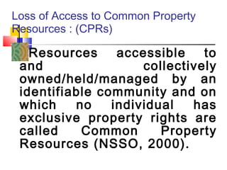 Loss of Access to Common Property
Resources : (CPRs)
Resources accessible to
and collectively
owned/held/managed by an
identifiable community and on
which no individual has
exclusive property rights are
called Common Property
Resources (NSSO, 2000).
 