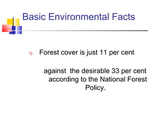 Basic Environmental Facts
1) Forest cover is just 11 per cent
against the desirable 33 per cent
according to the National Forest
Policy.
 