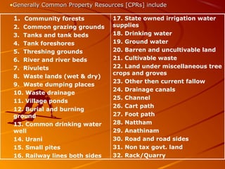 17. State owned irrigation water
supplies
18. Drinking water
19. Ground water
20. Barren and uncultivable land
21. Cultivable waste
22. Land under miscellaneous tree
crops and groves
23. Other then current fallow
24. Drainage canals
25. Channel
26. Cart path
27. Foot path
28. Nattham
29. Anathinam
30. Road and road sides
31. Non tax govt. land
32. Rack/Quarry
1. Community forests
2. Common grazing grounds
3. Tanks and tank beds
4. Tank foreshores
5. Threshing grounds
6. River and river beds
7. Rivulets
8. Waste lands (wet & dry)
9. Waste dumping places
10. Waste drainage
11. Village ponds
12. Burial and burning
ground
13. Common drinking water
well
14. Urani
15. Small pites
16. Railway lines both sides
•Generally Common Property Resources [CPRs] includeGenerally Common Property Resources [CPRs] include
 
