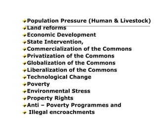 Population Pressure (Human & Livestock)
Land reforms
Economic Development
State Intervention,
Commercialization of the Commons
Privatization of the Commons
Globalization of the Commons
Liberalization of the Commons
Technological Change
Poverty
Environmental Stress
Property Rights
Anti – Poverty Programmes and
Illegal encroachments
Causes of CPRs Degradation
 