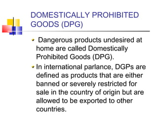DOMESTICALLY PROHIBITED
GOODS (DPG)
Dangerous products undesired at
home are called Domestically
Prohibited Goods (DPG).
In international parlance, DGPs are
defined as products that are either
banned or severely restricted for
sale in the country of origin but are
allowed to be exported to other
countries.
 