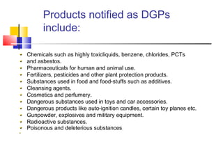 Products notified as DGPs
include:
Chemicals such as highly toxicliquids, benzene, chlorides, PCTs
and asbestos.
Pharmaceuticals for human and animal use.
Fertilizers, pesticides and other plant protection products.
Substances used in food and food-stuffs such as additives.
Cleansing agents.
Cosmetics and perfumery.
Dangerous substances used in toys and car accessories.
Dangerous products like auto-ignition candles, certain toy planes etc.
Gunpowder, explosives and military equipment.
Radioactive substances.
Poisonous and deleterious substances.
 