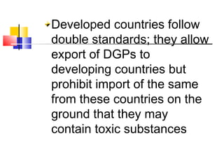 Developed countries follow
double standards; they allow
export of DGPs to
developing countries but
prohibit import of the same
from these countries on the
ground that they may
contain toxic substances
 