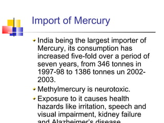 Import of Mercury
India being the largest importer of
Mercury, its consumption has
increased five-fold over a period of
seven years, from 346 tonnes in
1997-98 to 1386 tonnes un 2002-
2003.
Methylmercury is neurotoxic.
Exposure to it causes health
hazards like irritation, speech and
visual impairment, kidney failure
 