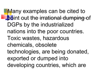 Many examples can be cited to
point out the irrational dumping of
DGPs by the industrialized
nations into the poor countries.
Toxic wastes, hazardous
chemicals, obsolete
technologies, are being donated,
exported or dumped into
developing countries, which are
 