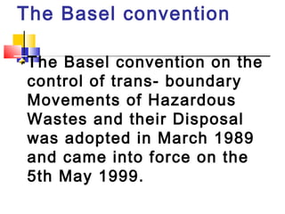 The Basel convention
The Basel convention on the
control of trans- boundary
Movements of Hazardous
Wastes and their Disposal
was adopted in March 1989
and came into force on the
5th May 1999.
 