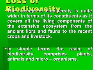 Loss ofLoss of
BiodiversityBiodiversityThe concept of biodiversity is quiteThe concept of biodiversity is quite
wider in terms of its constituents as itwider in terms of its constituents as it
covers all the living components ofcovers all the living components of
the extensive ecosystem from thethe extensive ecosystem from the
ancient flora and fauna to the recentancient flora and fauna to the recent
crops and livestock.crops and livestock.
In simple terms the realm ofIn simple terms the realm of
biodiversity comprises plants,biodiversity comprises plants,
animals and micro – organisms.animals and micro – organisms.
 