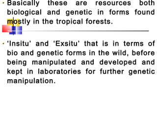 Basically these are resources both
biological and genetic in forms found
mostly in the tropical forests.
‘Insitu’ and ‘Exsitu’ that is in terms of
bio and genetic forms in the wild, before
being manipulated and developed and
kept in laboratories for further genetic
manipulation.
 