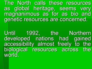 The North calls these resourcesThe North calls these resources
as global heritage, seems veryas global heritage, seems very
magnanimous as for as bio andmagnanimous as for as bio and
genetic resources are concerned.genetic resources are concerned.
Until 1992, the NorthernUntil 1992, the Northern
developed nations had gaineddeveloped nations had gained
accessibility almost freely to theaccessibility almost freely to the
biological resources across thebiological resources across the
world.world.
 