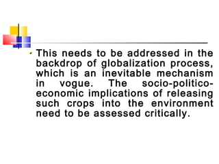 This needs to be addressed in the
backdrop of globalization process,
which is an inevitable mechanism
in vogue. The socio-politico-
economic implications of releasing
such crops into the environment
need to be assessed critically.
 
