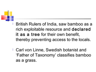  British Rulers of India, saw bamboo as a
rich exploitable resource and declared
it as a tree for their own benefit,
thereby preventing access to the locals.
 Carl von Linne, Swedish botanist and
‘Father of Taxonomy’ classifies bamboo
as a grass.
 