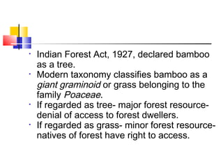 • Indian Forest Act, 1927, declared bamboo
as a tree.
• Modern taxonomy classifies bamboo as a
giant graminoid or grass belonging to the
family Poaceae.
• If regarded as tree- major forest resource-
denial of access to forest dwellers.
• If regarded as grass- minor forest resource-
natives of forest have right to access.
 