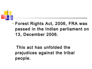 Forest Rights Act, 2006, FRA was
passed in the Indian parliament on
13, December 2006.
This act has unfolded the
prejudices against the tribal
people.
 