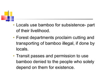 Locals use bamboo for subsistence- part
of their livelihood.
Forest departments proclaim cutting and
transporting of bamboo illegal, if done by
locals.
Transit passes and permission to use
bamboo denied to the people who solely
depend on them for existence.
 