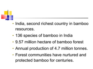 India, second richest country in bamboo
resources.
136 species of bamboo in India
9.57 million hectare of bamboo forest
Annual production of 4.7 million tonnes.
Forest communities have nurtured and
protected bamboo for centuries.
 