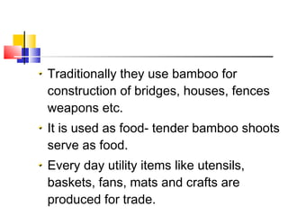 Traditionally they use bamboo for
construction of bridges, houses, fences
weapons etc.
It is used as food- tender bamboo shoots
serve as food.
Every day utility items like utensils,
baskets, fans, mats and crafts are
produced for trade.
 