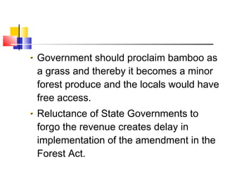 Government should proclaim bamboo as
a grass and thereby it becomes a minor
forest produce and the locals would have
free access.
Reluctance of State Governments to
forgo the revenue creates delay in
implementation of the amendment in the
Forest Act.
 