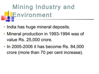 Mining Industry and
Environment
India has huge mineral deposits.
Mineral production in 1993-1994 was of
value Rs. 25,000 crore.
In 2005-2006 it has become Rs. 84,000
crore (more than 70 per cent increase).
 
