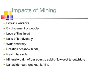 Impacts of Mining
Forest clearance
Displacement of people
Loss of livelihood
Loss of biodiversity
Water scarcity
Creation of fallow lands
Health hazards
Mineral wealth of our country sold at low cost to outsiders
Landslide, earthquakes, famine
 