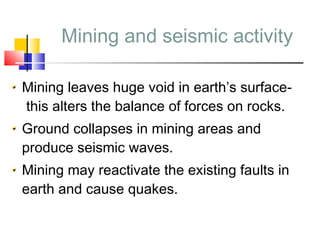 Mining and seismic activity
Mining leaves huge void in earth’s surface-
this alters the balance of forces on rocks.
Ground collapses in mining areas and
produce seismic waves.
Mining may reactivate the existing faults in
earth and cause quakes.
 