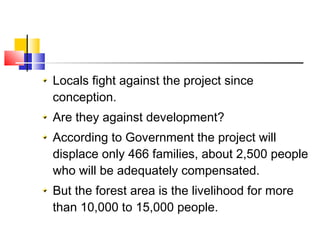 Locals fight against the project since
conception.
Are they against development?
According to Government the project will
displace only 466 families, about 2,500 people
who will be adequately compensated.
But the forest area is the livelihood for more
than 10,000 to 15,000 people.
 