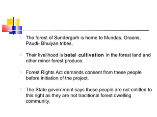  The forest of Sundergarh is home to Mundas, Oraons,
Paudi- Bhuiyan tribes.
 Their livelihood is betel cultivation in the forest land and
other minor forest produce.
 Forest Rights Act demands consent from these people
before initiation of the project.
 The State government says these people are not entitled to
this right as they are not traditional forest dwelling
community.
 